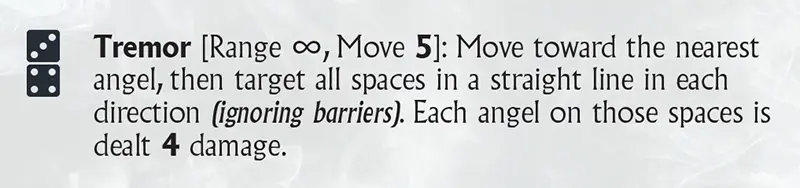 Tremor [Range ∞, Move 5]: Move toward the nearest angel, then target all spaces in a straight line in each direction (ignoring barriers). Each angel on those spaces is dealt 4 damage.