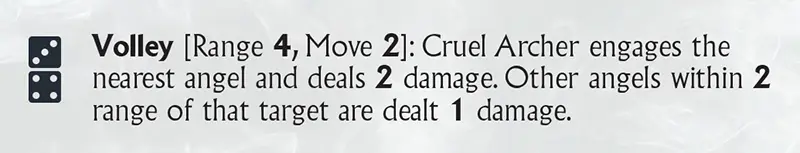 Volley [Range 4, Move 2]: Cruel Archer engages the nearest angel and deals 2 damage. Other angels within 2 range of that target are dealt 1 damage.